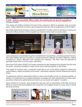 Copyright © 2018 NewBase www.hawkenergy.net Edited by Khaled Al Awadi – Energy Consultant All rights reserved. No part of this publication may be reproduced, redistributed,
or otherwise copied without the written permission of the authors. This includes internal distribution. All reasonable endeavours have been used to ensure the accuracy of the information contained in this
publication. However, no warranty is given to the accuracy of its content. Page 1
NewBase Energy News 22 August 2019 - Issue No. 1271 Senior Editor Eng. Khaled Al Awadi
NewBase For discussion or further details on the news below you may contact us on +971504822502, Dubai, UAE
UAE: Adnoc awards Dh13.2bn in contracts to local suppliers
The National + NewBase
The casing and drilling contracts form part of the company's efforts to generate more in-country
value , Adnoc started its in-country value programme last year with an expenditure of Dh18 billion.
Abu Dhabi National Oil Company (Adnoc) awarded Dh13.2 billion worth of contracts in casing and
tubing for drilling activities to three suppliers as it looks to drive more in-country value.
Local companies Consolidated Suppliers Establishment representing Luxembourg-based Tenaris,
Abu Dhabi Oilfield Services Company on behalf of France's Vallourec as well as Habshan Trading
Company for Japan's Marubeni were awarded the contracts. The firms have the potential to
generate 50 per cent in-country value, said Adnoc.
More than $100 million (Dh367.2m) foreign investment is also expected to be directed over the next
five years, including to establish a repair centre and a training academy in Abu Dhabi.
"The award of contracts with a combined scope that is one of the world’s largest for tubing and
casing follows a highly competitive bid process," said Adnoc upstream director Abdulmunim Saif Al
Kindy.
"It underscores Adnoc's optimisation efforts to drive commerciality across our growing portfolio. In
addition, it is testament to our targeted approach to engage with value-add partners to unlock value
as well as enhance the performance and returns on our assets and capital," he added.
Adnoc started its in-country value programme last year with an expenditure of Dh18bn as part of
efforts to ensure that local suppliers and companies are engaged across its value chain to boost
the local economy.
www.linkedin.com/in/khaled-al-awadi-38b995b
 