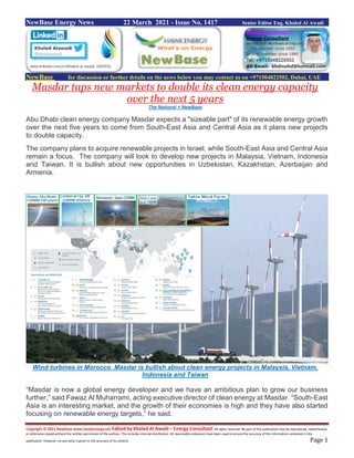 Copyright © 2021 NewBase www.hawkenergy.net Edited by Khaled Al Awadi – Energy Consultant All rights reserved. No part of this publication may be reproduced, redistributed,
or otherwise copied without the written permission of the authors. This includes internal distribution. All reasonable endeavors have been used to ensure the accuracy of the information contained in this
publication. However, no warranty is given to the accuracy of its content. Page 1
NewBase Energy News 22 March 2021 - Issue No. 1417 Senior Editor Eng. Khaled Al Awadi
NewBase for discussion or further details on the news below you may contact us on +971504822502, Dubai, UAE
Masdar taps new markets to double its clean energy capacity
over the next 5 years
The National + NewBase
Abu Dhabi clean energy company Masdar expects a "sizeable part" of its renewable energy growth
over the next five years to come from South-East Asia and Central Asia as it plans new projects
to double capacity.
The company plans to acquire renewable projects in Israel, while South-East Asia and Central Asia
remain a focus. The company will look to develop new projects in Malaysia, Vietnam, Indonesia
and Taiwan. It is bullish about new opportunities in Uzbekistan, Kazakhstan, Azerbaijan and
Armenia.
Wind turbines in Morocco. Masdar is bullish about clean energy projects in Malaysia, Vietnam,
Indonesia and Taiwan
“Masdar is now a global energy developer and we have an ambitious plan to grow our business
further,” said Fawaz Al Muharrami, acting executive director of clean energy at Masdar. “South-East
Asia is an interesting market, and the growth of their economies is high and they have also started
focusing on renewable energy targets,” he said.
 