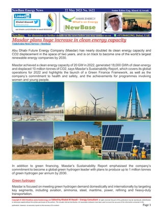 Copyright © 2022 NewBase www.hawkenergy.net Edited by Khaled Al Awadi – Energy Consultant All rights reserved. No part of this publication may be reproduced, redistributed,
or otherwise copied without the written permission of the authors. This includes internal distribution. All reasonable endeavors have been used to ensure the accuracy of the information contained in this
publication. However, no warranty is given to the accuracy of its content. Page 1
NewBase Energy News 22 May 2023 No. 1622 Senior Editor Eng. Khaed Al Awadi
NewBase for discussion or further details on the news below you may contact us on +971504822502, Dubai, UAE
Masdar plans huge increase in clean energy capacity
TradeArabia News Service + NewBase
Abu Dhabi Future Energy Company (Masdar) has nearly doubled its clean energy capacity and
CO2 displacement in the space of two years, and is on track to become one of the world’s largest
renewable energy companies by 2030.
Masdar achieved a clean energy capacity of 20 GW in 2022, generated 18,000 GWh of clean energy
and displaced 10 million tonnes of CO2, says Masdar’s Sustainability Report, which covers its global
operations for 2022 and highlights the launch of a Green Finance Framework, as well as the
company’s commitment to health and safety, and the achievements for programmes involving
women and young people.
In addition to green financing, Masdar’s Sustainability Report emphasised the company’s
commitment to become a global green hydrogen leader with plans to produce up to 1 million tonnes
of green hydrogen per annum by 2030.
Green hydrogen
Masdar is focused on meeting green hydrogen demand domestically and internationally by targeting
key segments, including aviation, ammonia, steel, maritime, power, refining and heavy-duty
transportation.
ww.linkedin.com/in/khaled-al-awadi-80201019/
 