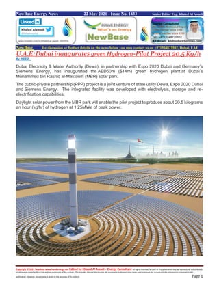 Copyright © 2021 NewBase www.hawkenergy.net Edited by Khaled Al Awadi – Energy Consultant All rights reserved. No part of this publication may be reproduced, redistributed,
or otherwise copied without the written permission of the authors. This includes internal distribution. All reasonable endeavors have been used to ensure the accuracy of the information contained in this
publication. However, no warranty is given to the accuracy of its content. Page 1
NewBase Energy News 22 May 2021 - Issue No. 1433 Senior Editor Eng. Khaled Al Awadi
NewBase for discussion or further details on the news below you may contact us on +971504822502, Dubai, UAE
U.A.E:Dubai inaugurates green Hydrogen-Pilot Project 20.5 Kg/h
By MEED
Dubai Electricity & Water Authority (Dewa), in partnership with Expo 2020 Dubai and Germany’s
Siemens Energy, has inaugurated the AED50m ($14m) green hydrogen plant at Dubai’s
Mohammed bin Rashid al-Maktoum (MBR) solar park.
The public-private partnership (PPP) project is a joint venture of state utility Dewa, Expo 2020 Dubai
and Siemens Energy. The integrated facility was developed with electrolysis, storage and re-
electrification capabilities.
Daylight solar power from the MBR park will enable the pilot project to produce about 20.5 kilograms
an hour (kg/hr) of hydrogen at 1.25MWe of peak power.
 