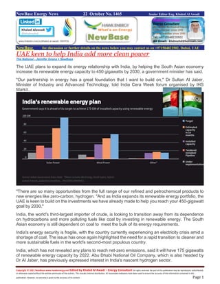 Copyright © 2021 NewBase www.hawkenergy.net Edited by Khaled Al Awadi – Energy Consultant All rights reserved. No part of this publication may be reproduced, redistributed,
or otherwise copied without the written permission of the authors. This includes internal distribution. All reasonable endeavors have been used to ensure the accuracy of the information contained in this
publication. However, no warranty is given to the accuracy of its content. Page 1
NewBase Energy News 22 October No. 1465 Senior Editor Eng. Khaled Al Awadi
NewBase for discussion or further details on the news below you may contact us on +971504822502, Dubai, UAE
UAE keen to help India add more clean power
The National - Jennifer Gnana + NewBase
The UAE plans to expand its energy relationship with India, by helping the South Asian economy
increase its renewable energy capacity to 450 gigawatts by 2030, a government minister has said.
"Our partnership in energy has a great foundation that I want to build on," Dr Sultan Al Jaber,
Minister of Industry and Advanced Technology, told India Cera Week forum organised by IHS
Markit..
"There are so many opportunities from the full range of our refined and petrochemical products to
new energies like zero-carbon, hydrogen. "And as India expands its renewable energy portfolio, the
UAE is keen to build on the investments we have already made to help you reach your 450-gigawatt
goal by 2030."
India, the world's third-largest importer of crude, is looking to transition away from its dependence
on hydrocarbons and more polluting fuels like coal by investing in renewable energy. The South
Asian economy is still dependent on coal to meet the bulk of its energy requirements.
India's energy security is fragile, with the country currently experiencing an electricity crisis amid a
shortage of coal. The issue has once again highlighted the need for a rapid transition to cleaner and
more sustainable fuels in the world's second-most populous country.
India, which has not revealed any plans to reach net-zero emissions, said it will have 175 gigawatts
of renewable energy capacity by 2022. Abu Dhabi National Oil Company, which is also headed by
Dr Al Jaber, has previously expressed interest in India's nascent hydrogen sector.
 