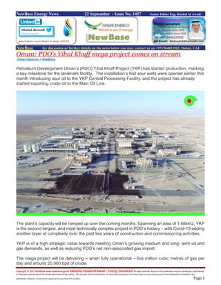 Copyright © 2021 NewBase www.hawkenergy.net Edited by Khaled Al Awadi – Energy Consultant All rights reserved. No part of this publication may be reproduced, redistributed,
or otherwise copied without the written permission of the authors. This includes internal distribution. All reasonable endeavors have been used to ensure the accuracy of the information contained in this
publication. However, no warranty is given to the accuracy of its content. Page 1
NewBase Energy News 22 September - Issue No. 1457 Senior Editor Eng. Khaled Al Awadi
NewBase for discussion or further details on the news below you may contact us on +971504822502, Dubai, UAE
Oman: PDO’s Yibal Khuff mega project comes on stream
Oman Observer + NewBAse
Petroleum Development Oman’s (PDO) Yibal Khuff Project (YKP) has started production, marking
a key milestone for the landmark facility. The installation’s first sour wells were opened earlier this
month introducing sour oil to the YKP Central Processing Facility, and the project has already
started exporting crude oil to the Main Oil Line.
The plant’s capacity will be ramped up over the coming months. Spanning an area of 1.68km2, YKP
is the second largest, and most technically complex project in PDO’s history – with Covid-19 adding
another layer of complexity over the past two years of construction and commissioning activities.
YKP is of a high strategic value towards meeting Oman’s growing medium and long- term oil and
gas demands, as well as reducing PDO’s net non-associated gas import.
The mega project will be delivering – when fully operational – five million cubic metres of gas per
day and around 20,000 bpd of crude.
 