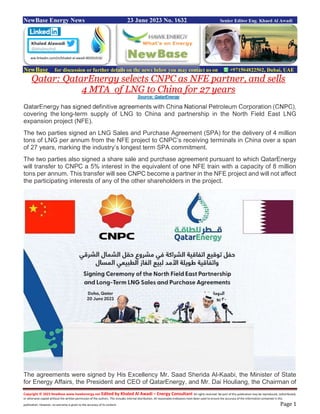 Copyright © 2023 NewBase www.hawkenergy.net Edited by Khaled Al Awadi – Energy Consultant All rights reserved. No part of this publication may be reproduced, redistributed,
or otherwise copied without the written permission of the authors. This includes internal distribution. All reasonable endeavors have been used to ensure the accuracy of the information contained in this
publication. However, no warranty is given to the accuracy of its content. Page 1
NewBase Energy News 23 June 2023 No. 1632 Senior Editor Eng. Khaed Al Awadi
NewBase for discussion or further details on the news below you may contact us on +971504822502, Dubai, UAE
Qatar: QatarEnergy selects CNPC as NFE partner, and sells
4 MTA of LNG to China for 27 years
Source: QatarEnergy
QatarEnergy has signed definitive agreements with China National Petroleum Corporation (CNPC),
covering the long-term supply of LNG to China and partnership in the North Field East LNG
expansion project (NFE).
The two parties signed an LNG Sales and Purchase Agreement (SPA) for the delivery of 4 million
tons of LNG per annum from the NFE project to CNPC’s receiving terminals in China over a span
of 27 years, marking the industry’s longest term SPA commitment.
The two parties also signed a share sale and purchase agreement pursuant to which QatarEnergy
will transfer to CNPC a 5% interest in the equivalent of one NFE train with a capacity of 8 million
tons per annum. This transfer will see CNPC become a partner in the NFE project and will not affect
the participating interests of any of the other shareholders in the project.
The agreements were signed by His Excellency Mr. Saad Sherida Al-Kaabi, the Minister of State
for Energy Affairs, the President and CEO of QatarEnergy, and Mr. Dai Houliang, the Chairman of
ww.linkedin.com/in/khaled-al-awadi-80201019/
 