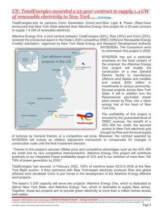 Copyright © 2023 NewBase www.hawkenergy.net Edited by Khaled Al Awadi – Energy Consultant All rights reserved. No part of this publication may be reproduced, redistributed,
or otherwise copied without the written permission of the authors. This includes internal distribution. All reasonable endeavors have been used to ensure the accuracy of the information contained in this
publication. However, no warranty is given to the accuracy of its content. Page 4
US: TotalEnergies awarded a 25-year contract to supply 1.4 GW
of renewable electricity to New York … ToTal Energy
TotalEnergies and its partners, Corio Generation (Corio) and Rise Light & Power (Rise) have
announced that New York State selected their Attentive Energy One project for a 25-year contract
to supply 1.4 GW of renewable electricity.
Attentive Energy One, a joint venture between TotalEnergies (40%), Rise (35%) and Corio (25%),
received the provisional award in the State’s 2023 competitive OREC (Offshore Renewable Energy
Credits) solicitation, organized by New York State Energy and Research Development Authority
(NYSERDA). The Consortium aims
to commission this project in 2029.
NYSERDA has put a particular
emphasis on the local content of
the proposal: the Attentive Energy
One project will enable the
construction of a new General
Electric facility to manufacture
offshore wind blades and nacelles
and unlock $300 million in
investments in various community-
focused projects across New York
State. It will in addition turn the
Ravenswood gas-fueled power
plant owned by Rise, into a clean
energy hub at the heart of New
York City.
The profitability of this project is
ensured by the guaranteed level of
OREC revenue, the benefit of a
40% IRA tax credit, the secured
access to New York electricity grid
brought by Rise and the local supply
of turbines by General Electric at a competitive set price. Moreover, the contract awarded by
NYSERDA will include an inflation adjustment mechanism to compensate for changes in
construction costs until the final investment decision.
“Thanks to this project’s secured offtake price and competitive advantages such as the 40% IRA
tax credit and its very competitive interconnection, Attentive Energy One project will contribute
positively to our Integrated Power profitability target of 12% and to our ambition of more than 100
TWh of power generation by 2030.”
TotalEnergies had secured, in February 2022, 100% of maritime lease OCS-A 0538 at the New
York Bight auction. It then partnered with New York-based electricity producer Rise and global
offshore wind developer Corio to join forces in the development of the Attentive Energy offshore
wind projects.
The lease’s 3 GW capacity will serve two projects: Attentive Energy One, which is dedicated to
deliver New York State, and Attentive Energy Two, which is dedicated to supply New Jersey.
Together, these two projects aim to provide green electricity to more than a million homes across
both states.
 