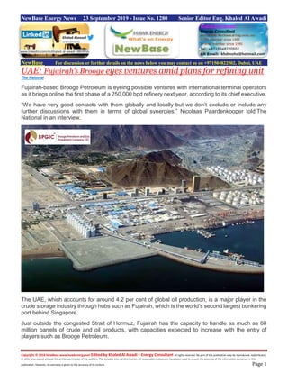 Copyright © 2018 NewBase www.hawkenergy.net Edited by Khaled Al Awadi – Energy Consultant All rights reserved. No part of this publication may be reproduced, redistributed,
or otherwise copied without the written permission of the authors. This includes internal distribution. All reasonable endeavours have been used to ensure the accuracy of the information contained in this
publication. However, no warranty is given to the accuracy of its content. Page 1
NewBase Energy News 23 September 2019 - Issue No. 1280 Senior Editor Eng. Khaled Al Awadi
NewBase For discussion or further details on the news below you may contact us on +971504822502, Dubai, UAE
UAE: Fujairah’s Brooge eyes ventures amid plans for refining unit
The National
Fujairah-based Brooge Petroleum is eyeing possible ventures with international terminal operators
as it brings online the first phase of a 250,000 bpd refinery next year, according to its chief executive.
“We have very good contacts with them globally and locally but we don’t exclude or include any
further discussions with them in terms of global synergies,” Nicolaas Paardenkooper told The
National in an interview.
The UAE, which accounts for around 4.2 per cent of global oil production, is a major player in the
crude storage industry through hubs such as Fujairah, which is the world’s second largest bunkering
port behind Singapore.
Just outside the congested Strait of Hormuz, Fujairah has the capacity to handle as much as 60
million barrels of crude and oil products, with capacities expected to increase with the entry of
players such as Brooge Petroleum.
www.linkedin.com/in/khaled-al-awadi-38b995b
 