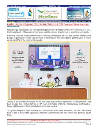 Copyright © 2022 NewBase www.hawkenergy.net Edited by Khaled Al Awadi – Energy Consultant All rights reserved. No part of this publication may be reproduced, redistributed,
or otherwise copied without the written permission of the authors. This includes internal distribution. All reasonable endeavors have been used to ensure the accuracy of the information contained in this
publication. However, no warranty is given to the accuracy of its content. Page 1
NewBase Energy News 24 November 2022 No. 1568 Senior Editor Eng. Khaed Al Awadi
NewBase for discussion or further details on the news below you may contact us on +971504822502, Dubai, UAE
Qatar signs 27-year deal with China as LNG competition heats up
Reuters+ NewBase
QatarEnergy has signed a 27-year deal to supply China's Sinopec with liquefied natural gas (LNG),
the longest such LNG agreement so far as volatile markets drive buyers to seek long-term deals.
Following Russia's invasion of Ukraine in February, competition for LNG has become intense, with
Europe in particular needing vast amounts to help replace Russian pipeline gas that used to make
up almost 40% of the continent's imports.
"Today is an important milestone for the first sales and purchase agreement (SPA) for North Field
East project, it is 4 million tonnes for 27 years to Sinopec of China," QatarEnergy chief Saad al-
Kaabi told Reuters in Doha, shortly before the deal signing.
"It signifies long-term deals are here and important for both seller and buyer," he said. The North
Field is part of the world's biggest gas field that Qatar shares with Iran, which calls its share South
Pars.
 