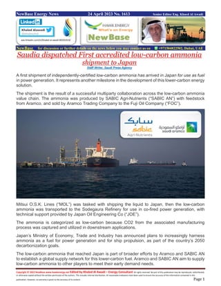 Copyright © 2022 NewBase www.hawkenergy.net Edited by Khaled Al Awadi – Energy Consultant All rights reserved. No part of this publication may be reproduced, redistributed,
or otherwise copied without the written permission of the authors. This includes internal distribution. All reasonable endeavors have been used to ensure the accuracy of the information contained in this
publication. However, no warranty is given to the accuracy of its content. Page 1
NewBase Energy News 24 April 2023 No. 1613 Senior Editor Eng. Khaed Al Awadi
NewBase for discussion or further details on the news below you may contact us on +971504822502, Dubai, UAE
Saudia dispatched First accredited low-carbon ammonia
shipment to Japan
Staff Writer, Saudi Press Agency
A first shipment of independently-certified low-carbon ammonia has arrived in Japan for use as fuel
in power generation. It represents another milestone in the development of this lower-carbon energy
solution.
The shipment is the result of a successful multiparty collaboration across the low-carbon ammonia
value chain. The ammonia was produced by SABIC Agri-Nutrients (“SABIC AN”) with feedstock
from Aramco, and sold by Aramco Trading Company to the Fuji Oil Company (“FOC”).
Mitsui O.S.K. Lines (“MOL”) was tasked with shipping the liquid to Japan, then the low-carbon
ammonia was transported to the Sodegaura Refinery for use in co-fired power generation, with
technical support provided by Japan Oil Engineering Co (“JOE”).
The ammonia is categorized as low-carbon because CO2 from the associated manufacturing
process was captured and utilized in downstream applications.
Japan’s Ministry of Economy, Trade and Industry has announced plans to increasingly harness
ammonia as a fuel for power generation and for ship propulsion, as part of the country’s 2050
decarbonization goals.
The low-carbon ammonia that reached Japan is part of broader efforts by Aramco and SABIC AN
to establish a global supply network for this lower-carbon fuel. Aramco and SABIC AN aim to supply
low-carbon ammonia to other players to meet their early demand needs.
ww.linkedin.com/in/khaled-al-awadi-80201019/
 