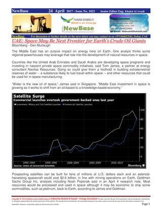 Copyright © 2015 NewBase www.hawkenergy.net Edited by Khaled Al Awadi – Energy Consultant All rights reserved. No part of this publication may be reproduced, redistributed,
or otherwise copied without the written permission of the authors. This includes internal distribution. All reasonable endeavours have been used to ensure the accuracy of the information contained in this
publication. However, no warranty is given to the accuracy of its content. Page 1
NewBase 24 April 2017 - Issue No. 1021 Senior Editor Eng. Khaled Al Awadi
NewBase For discussion or further details on the news below you may contact us on +971504822502, Dubai, UAE
UAE: Space May Be Next Frontier for Earth's Crude Oil Giants
Bloomberg - Dan Murtaugh
The Middle East has an outsize impact on energy here on Earth. One analyst thinks some
regional powerhouses may leverage that role into the development of natural resources in space.
Countries like the United Arab Emirates and Saudi Arabia are developing space programs and
investing in nascent private space commodity initiatives, said Tom James, a partner at energy
consultant Navitas Resources. Doing so could give them a foothold in building extraterrestrial
reserves of water -- a substance likely to fuel travel within space -- and other resources that could
be used for in-space manufacturing.
“Water is the new oil of space,” James said in Singapore. “Middle East investment in space is
growing as it works to shift from an oil-based to a knowledge-based economy.”
Prospecting satellites can be built for tens of millions of U.S. dollars each and an asteroid-
harvesting spacecraft could cost $2.6 billion, in line with mining operations on Earth, Goldman
Sachs Group Inc. analysts including Noah Poponak said in an April 4 research note. Most
resources would be processed and used in space although it may be economic to ship some
commodities, such as platinum, back to Earth, according to James and Goldman.
 