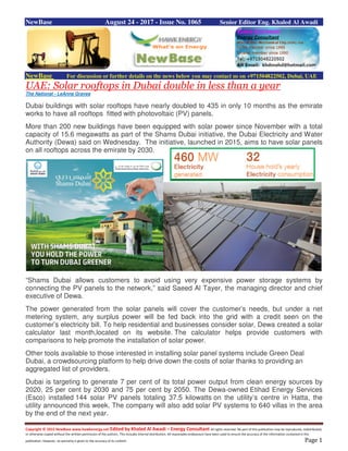 Copyright © 2015 NewBase www.hawkenergy.net Edited by Khaled Al Awadi – Energy Consultant All rights reserved. No part of this publication may be reproduced, redistributed,
or otherwise copied without the written permission of the authors. This includes internal distribution. All reasonable endeavours have been used to ensure the accuracy of the information contained in this
publication. However, no warranty is given to the accuracy of its content. Page 1
NewBase August 24 - 2017 - Issue No. 1065 Senior Editor Eng. Khaled Al Awadi
NewBase For discussion or further details on the news below you may contact us on +971504822502, Dubai, UAE
UAE: Solar rooftops in Dubai double in less than a year
The National - LeAnne Graves
Dubai buildings with solar rooftops have nearly doubled to 435 in only 10 months as the emirate
works to have all rooftops fitted with photovoltaic (PV) panels.
More than 200 new buildings have been equipped with solar power since November with a total
capacity of 15.6 megawatts as part of the Shams Dubai initiative, the Dubai Electricity and Water
Authority (Dewa) said on Wednesday. The initiative, launched in 2015, aims to have solar panels
on all rooftops across the emirate by 2030.
“Shams Dubai allows customers to avoid using very expensive power storage systems by
connecting the PV panels to the network,” said Saeed Al Tayer, the managing director and chief
executive of Dewa.
The power generated from the solar panels will cover the customer’s needs, but under a net
metering system, any surplus power will be fed back into the grid with a credit seen on the
customer’s electricity bill. To help residential and businesses consider solar, Dewa created a solar
calculator last month,located on its website. The calculator helps provide customers with
comparisons to help promote the installation of solar power.
Other tools available to those interested in installing solar panel systems include Green Deal
Dubai, a crowdsourcing platform to help drive down the costs of solar thanks to providing an
aggregated list of providers.
Dubai is targeting to generate 7 per cent of its total power output from clean energy sources by
2020, 25 per cent by 2030 and 75 per cent by 2050. The Dewa-owned Etihad Energy Services
(Esco) installed 144 solar PV panels totaling 37.5 kilowatts on the utility’s centre in Hatta, the
utility announced this week. The company will also add solar PV systems to 640 villas in the area
by the end of the next year.
 