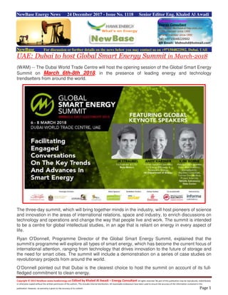 Copyright © 2015 NewBase www.hawkenergy.net Edited by Khaled Al Awadi – Energy Consultant All rights reserved. No part of this publication may be reproduced, redistributed,
or otherwise copied without the written permission of the authors. This includes internal distribution. All reasonable endeavours have been used to ensure the accuracy of the information contained in this
publication. However, no warranty is given to the accuracy of its content. Page 1
NewBase Energy News 24 December 2017 - Issue No. 1118 Senior Editor Eng. Khaled Al Awadi
NewBase For discussion or further details on the news below you may contact us on +971504822502, Dubai, UAE
UAE: Dubai to host Global Smart Energy Summit in March-2018
(WAM) -- The Dubai World Trade Centre will host the opening session of the Global Smart Energy
Summit on March 6th-8th 2018, in the presence of leading energy and technology
trendsetters from around the world.
The three-day summit, which will bring together minds in the industry, will host pioneers of science
and innovation in the areas of international relations, space and industry, to enrich discussions on
technology and operations and change the way that people live and work. The summit is intended
to be a centre for global intellectual studies, in an age that is reliant on energy in every aspect of
life.
Ryan O'Donnell, Programme Director of the Global Smart Energy Summit, explained that the
summit’s programme will explore all types of smart energy, which has become the current focus of
international attention, ranging from technology that drives innovation to the future of storage and
the need for smart cities. The summit will include a demonstration on a series of case studies on
revolutionary projects from around the world.
O’Donnell pointed out that Dubai is the clearest choice to host the summit on account of its full-
fledged commitment to clean energy.
 