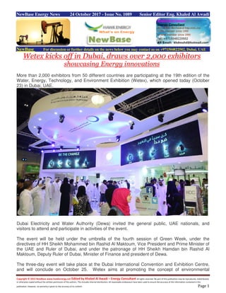 Copyright © 2015 NewBase www.hawkenergy.net Edited by Khaled Al Awadi – Energy Consultant All rights reserved. No part of this publication may be reproduced, redistributed,
or otherwise copied without the written permission of the authors. This includes internal distribution. All reasonable endeavours have been used to ensure the accuracy of the information contained in this
publication. However, no warranty is given to the accuracy of its content. Page 1
NewBase Energy News 24 October 2017 - Issue No. 1089 Senior Editor Eng. Khaled Al Awadi
NewBase For discussion or further details on the news below you may contact us on +971504822502, Dubai, UAE
Wetex kicks off in Dubai, draws over 2,000 exhibitors
showcasing Energy innovations
More than 2,000 exhibitors from 50 different countries are participating at the 19th edition of the
Water, Energy, Technology, and Environment Exhibition (Wetex), which opened today (October
23) in Dubai, UAE.
Dubai Electricity and Water Authority (Dewa) invited the general public, UAE nationals, and
visitors to attend and participate in activities of the event.
The event will be held under the umbrella of the fourth session of Green Week, under the
directives of HH Sheikh Mohammed bin Rashid Al Maktoum, Vice President and Prime Minister of
the UAE and Ruler of Dubai, and under the patronage of HH Sheikh Hamdan bin Rashid Al
Maktoum, Deputy Ruler of Dubai, Minister of Finance and president of Dewa.
The three-day event will take place at the Dubai International Convention and Exhibition Centre,
and will conclude on October 25. Wetex aims at promoting the concept of environmental
 