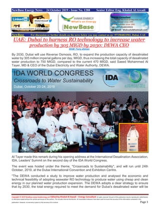 Copyright © 2019 NewBase www.hawkenergy.net Edited by Khaled Al Awadi – Energy Consultant All rights reserved. No part of this publication may be reproduced, redistributed,
or otherwise copied without the written permission of the authors. This includes internal distribution. All reasonable endeavors have been used to ensure the accuracy of the information contained in this
publication. However, no warranty is given to the accuracy of its content. Page 1
NewBase Energy News 24 October 2019 - Issue No. 1288 Senior Editor Eng. Khaled Al Awadi
NewBase For discussion or further details on the news below you may contact us on +971504822502, Dubai, UAE
UAE: Dubai to harness RO technology to increase water
production by 305 MIGD by 2030: DEWA CEO
WAM/ /Tariq alfaham
By 2030, Dubai will use Reverse Osmosis, RO, to expand the production capacity of desalinated
water by 305 million imperial gallons per day, MIGD, thus increasing the total capacity of desalinated
water production to 750 MIGD, compared to the current 470 MIGD, said Saeed Mohammed Al
Tayer, MD & CEO of the Dubai Electricity and Water Authority, DEWA.
Al Tayer made this remark during his opening address at the International Desalination Association,
IDA, Leaders' Summit on the second day of the IDA World Congress.
The event was hosted under the theme, ''Crossroads to Sustainability'', and will run until 24th
October, 2019, at the Dubai International Convention and Exhibition Centre.
''The DEWA conducted a study to improve water production and analysed the economic and
technical feasibility of adopting seawater RO technology to produce water using cheap and clean
energy in our planned water production expansion. The DEWA adopts a clear strategy to ensure
that by 2030, the total energy required to meet the demand for Dubai's desalinated water will be
www.linkedin.com/in/khaled-al-awadi-38b995b
 