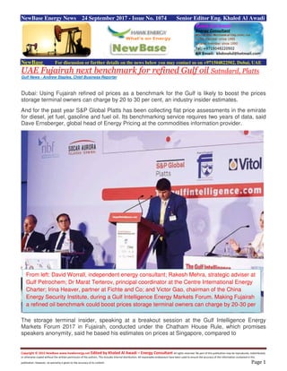Copyright © 2015 NewBase www.hawkenergy.net Edited by Khaled Al Awadi – Energy Consultant All rights reserved. No part of this publication may be reproduced, redistributed,
or otherwise copied without the written permission of the authors. This includes internal distribution. All reasonable endeavours have been used to ensure the accuracy of the information contained in this
publication. However, no warranty is given to the accuracy of its content. Page 1
NewBase Energy News 24 September 2017 - Issue No. 1074 Senior Editor Eng. Khaled Al Awadi
NewBase For discussion or further details on the news below you may contact us on +971504822502, Dubai, UAE
UAE Fujairah next benchmark for refined Gulf oil Satndard, Platts
Gulf News - Andrew Staples, Chief Business Reporter
Dubai: Using Fujairah refined oil prices as a benchmark for the Gulf is likely to boost the prices
storage terminal owners can charge by 20 to 30 per cent, an industry insider estimates.
And for the past year S&P Global Platts has been collecting flat price assessments in the emirate
for diesel, jet fuel, gasoline and fuel oil. Its benchmarking service requires two years of data, said
Dave Ernsberger, global head of Energy Pricing at the commodities information provider.
The storage terminal insider, speaking at a breakout session at the Gulf Intelligence Energy
Markets Forum 2017 in Fujairah, conducted under the Chatham House Rule, which promises
speakers anonymity, said he based his estimates on prices at Singapore, compared to
From left: David Worrall, independent energy consultant; Rakesh Mehra, strategic adviser at
Gulf Petrochem; Dr Marat Terterov, principal coordinator at the Centre International Energy
Charter; Irina Heaver, partner at Fichte and Co; and Victor Gao, chairman of the China
Energy Security Institute, during a Gulf Intelligence Energy Markets Forum. Making Fujairah
a refined oil benchmark could boost prices storage terminal owners can charge by 20-30 per
cent.
 