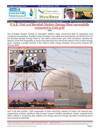Copyright © 2024 NewBase www.hawkenergy.net Edited by Khaled Al Awadi – Energy Consultant All rights reserved. No part of this publication may be reproduced, redistributed,
or otherwise copied without the written permission of the authors. This includes internal distribution. All reasonable endeavors have been used to ensure the accuracy of the information contained in this
publication. However, no warranty is given to the accuracy of its content. Page 1
NewBase Energy News 25 March 2024 No. 1710 Senior Editor Eng. Khaled Al Awadi
NewBase for discussion or further details on the news below you may contact us on +971504822502, Dubai, UAE
U.A.E: Unit 4 of Barakah Nuclear Energy Plant successfully
connected to UAE grid
WAM
The Emirates Nuclear Energy C orporation (ENEC) today announced that its operations and
maintenance subsidiary, Nawah Energy Company, has safely and successfully connected Unit 4 of
the Barakah Nuclear Energy Plant to the UAE’s transmission grid. Grid connection signifies the
delivery of the first megawatts of carbon-free electricity from the fourth reactor of the nuclear energy
plant, marking a pivotal moment in the nation’s clean energy transition and journey towards Net
Zero by 2050.
Unit 4 will add another 1,400 megawatts of clean electricity capacity to power the national grid,
representing another significant step forward towards full-fleet operations, further supporting the
UAE’s efforts in enhancing grid stability and energy security through abundant around-the-clock
zero-emissions electricity.
ww.linkedin.com/in/khaled-al-awadi-80201019/
 