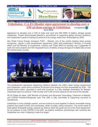 Copyright © 2022 NewBase www.hawkenergy.net Edited by Khaled Al Awadi – Energy Consultant All rights reserved. No part of this publication may be reproduced, redistributed,
or otherwise copied without the written permission of the authors. This includes internal distribution. All reasonable endeavors have been used to ensure the accuracy of the information contained in this
publication. However, no warranty is given to the accuracy of its content. Page 1
NewBase Energy News 25 May 2023 No. 1623 Senior Editor Eng. Khaed Al Awadi
NewBase for discussion or further details on the news below you may contact us on +971504822502, Dubai, UAE
Uzbekistan: U.A.E’s Masdar signs agreement to develop over 2
GW of clean energy in Uzbekistan
Source: Masdar
Agreement to develop over 2 GW of solar and wind and 500 MWh of battery storage across
Uzbekistan. Project demonstrates Masdar’s commitment to supporting global net-zero ambitions
and Uzbekistan’s goal of meeting 25 percent of its energy needs from renewables by 2030
Abu Dhabi Future Energy Company PJSC – Masdar, one of the world’s leading clean energy
companies, signed a joint development agreement (JDA) with Uzbekistan’s Ministry of Energy
(MoE) and the Ministry of Investments, Industry and Trade (MIIT) to develop over 2 gigawatts of
solar and wind projects and 500 megawatt-hours of battery energy storage at multiple sites across
the Central Asian country.
The development represents deepening relations between the UAE’s clean energy powerhouse
and Uzbekistan, which aims to achieve 25 percent of its energy mix from renewables by 2030. The
Central Asian nation, abundant in wind and sunshine, is a key strategic destination for Masdar.
Uzbekistan plans to achieve 7 GW of solar and 5 GW of wind capacity by the end of the decade.
HE Dr Sultan Al Jaber, UAE Minister of Industry and Advanced Technology, Chairman of Masdar,
and COP28 President-Designate said; 'The UAE is fully committed to supporting countries to
decarbonize.
Uzbekistan is a key strategic partner, and we continue to work together to deliver renewable energy
projects that power homes and businesses, while crucially cutting emissions. The world needs to
triple global renewable energy capacity by 2030 to reach the goals set out in the Paris Agreement.
As we prepare to host COP28 in the UAE, we believe ambitious partnerships with countries like
Uzbekistan are vital in helping to meet this target.'
ww.linkedin.com/in/khaled-al-awadi-80201019/
 