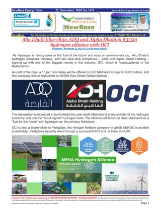 Copyright © 2021 NewBase www.hawkenergy.net Edited by Khaled Al Awadi – Energy Consultant All rights reserved. No part of this publication may be reproduced, redistributed,
or otherwise copied without the written permission of the authors. This includes internal distribution. All reasonable endeavors have been used to ensure the accuracy of the information contained in this
publication. However, no warranty is given to the accuracy of its content. Page 1
NewBase Energy News 25 November 2020 No. 1471 Senior Editor Eng. Khaled Al Awadi
NewBase for discussion or further details on the news below you may contact us on +971504822502, Dubai, UAE
Abu Dhabi blue-chips ADQ and Alpha Dhabi in $375m
hydrogen alliance with OCI
Published: November 23, 2021 07:37Gulf News Report
As Hydrogen is being seen as the 'fuel of the future' and easy on environment too, Abu Dhabi’s
hydrogen initiatives continue, with two blue-chip companies – ADQ and Alpha Dhabi Holding –
signing up with one of the biggest names in the industry, OCI, which is headquartered in the
Netherlands.
As part of the deal, a 15 per cent stake will be offered in OCI Methanol Group for $375 million, and
this company will be registered at ADGM (Abu Dhabi Global Market).
The transaction is expected to be finalised this year itself. Methanol is a key enabler of the hydrogen
economy and one the “most logical” hydrogen fuels. The alliance will focus on clean methanol as a
“fuel for the future” with hydrogen as the primary feedstock.
OCI is also a shareholder in Fertiglobe, the nitrogen fertiliser company in which ADNOC is another
shareholder. Fertiglobe recently went through a successful IPO and is listed on ADX.
 