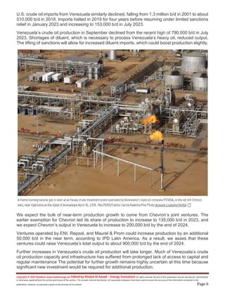 Copyright © 2023 NewBase www.hawkenergy.net Edited by Khaled Al Awadi – Energy Consultant All rights reserved. No part of this publication may be reproduced, redistributed,
or otherwise copied without the written permission of the authors. This includes internal distribution. All reasonable endeavors have been used to ensure the accuracy of the information contained in this
publication. However, no warranty is given to the accuracy of its content. Page 6
U.S. crude oil imports from Venezuela similarly declined, falling from 1.3 million b/d in 2001 to about
510,000 b/d in 2018. Imports halted in 2019 for four years before resuming under limited sanctions
relief in January 2023 and increasing to 153,000 b/d in July 2023.
Venezuela’s crude oil production in September declined from the recent high of 790,000 b/d in July
2023. Shortages of diluent, which is necessary to process Venezuela’s heavy oil, reduced output.
The lifting of sanctions will allow for increased diluent imports, which could boost production slightly.
We expect the bulk of near-term production growth to come from Chevron’s joint ventures. The
earlier exemption for Chevron led its share of production to increase to 135,000 b/d in 2023, and
we expect Chevron’s output in Venezuela to increase to 200,000 b/d by the end of 2024.
Ventures operated by ENI, Repsol, and Maurel & Prom could increase production by an additional
50,000 b/d in the near term, according to IPD Latin America. As a result, we asses that these
ventures could raise Venezuela’s total output to about 900,000 b/d by the end of 2024.
Further increases in Venezuela’s crude oil production will take longer. Much of Venezuela’s crude
oil production capacity and infrastructure has suffered from prolonged lack of access to capital and
regular maintenance The potential for further growth remains highly uncertain at this time because
significant new investment would be required for additional production.
 