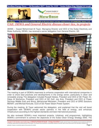 Copyright © 2015 NewBase www.hawkenergy.net Edited by Khaled Al Awadi – Energy Consultant All rights reserved. No part of this publication may be reproduced, redistributed,
or otherwise copied without the written permission of the authors. This includes internal distribution. All reasonable endeavours have been used to ensure the accuracy of the information contained in this
publication. However, no warranty is given to the accuracy of its content. Page 1
NewBase Energy News 26 December 2017 - Issue No. 1119 Senior Editor Eng. Khaled Al Awadi
NewBase For discussion or further details on the news below you may contact us on +971504822502, Dubai, UAE
UAE: DEWA and General Electric discuss closer ties, to projects
(WAM) -- Saeed Mohammed Al Tayer, Managing Director and CEO of the Dubai Electricity and
Water Authority, DEWA, has received a senior delegation from General Electric, GE.
The meeting is part of DEWA’s keenness to enhance cooperation with international companies in
order to share best practices and developments in the energy sector, particularly in clean and
renewable energy The delegation included Russell Stokes, President and CEO of GE Power; Dr.
Dalya Al Muthanna, President and CEO of GE Gulf; Joe Anis, President and CEO of Power
Services Middle East and Africa; Mohammed Mohaisen, President and CEO of GRID Solutions
MENAT; and Michael Keroulle, CCO of GE Power Steam Power System.
During the meeting, Al Tayer welcomed the delegation, and explained that the visit will boost
cooperation with DEWA’s private sector partners in the field of energy, and enhances
infrastructure according to the highest standards and best international practices.
He also reviewed DEWA’s most important projects, initiatives, and programmes, highlighting
DEWA’s commitment to achieve the objectives of the Dubai Clean Energy Strategy 2050. The
 