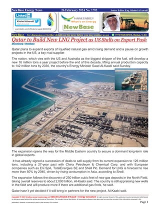 Copyright © 2024 NewBase www.hawkenergy.net Edited by Khaled Al Awadi – Energy Consultant All rights reserved. No part of this publication may be reproduced, redistributed,
or otherwise copied without the written permission of the authors. This includes internal distribution. All reasonable endeavors have been used to ensure the accuracy of the information contained in this
publication. However, no warranty is given to the accuracy of its content. Page 1
NewBase Energy News 26 February 2024 No. 1702 Senior Editor Eng. Khaled Al Awadi
NewBase for discussion or further details on the news below you may contact us on +971504822502, Dubai, UAE
Qatar to Build New LNG Project as US Stalls on Export Push
Bloomberg + NewBase
Qatar plans to expand exports of liquefied natural gas amid rising demand and a pause on growth
projects in the US, a key rival supplier.
The nation, which vies with the US and Australia as the biggest shipper of the fuel, will develop a
new 16 million tons a year project before the end of this decade, lifting annual production capacity
to 142 million tons by 2030, the country’s Energy Minister Saad Al-Kaabi said Sunday.
The expansion opens the way for the Middle Eastern country to secure a dominant long-term role
in global exports.
It has already signed a succession of deals to sell supply from its current expansion to 126 million
tons, including a 27-year pact with China Petroleum & Chemical Corp. and with European
companies such as Eni SpA, TotalEnergies SE and Shell Plc. Demand for LNG is forecast to rise
more than 50% by 2040, driven by rising consumption in Asia, according to Shell.
The expansion follows the discovery of 250 trillion cubic feet of new gas deposits in the North Field,
taking overall reserves to about 2,000 trillion, Al-Kaabi said. The country is still appraising new wells
in the field and will produce more if there are additional gas finds, he said.
Qatar hasn’t yet decided if it will bring in partners for the new project, Al-Kaabi said.
ww.linkedin.com/in/khaled-al-awadi-80201019/
 