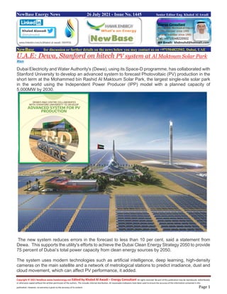 Copyright © 2021 NewBase www.hawkenergy.net Edited by Khaled Al Awadi – Energy Consultant All rights reserved. No part of this publication may be reproduced, redistributed,
or otherwise copied without the written permission of the authors. This includes internal distribution. All reasonable endeavors have been used to ensure the accuracy of the information contained in this
publication. However, no warranty is given to the accuracy of its content. Page 1
NewBase Energy News 26 July 2021 - Issue No. 1445 Senior Editor Eng. Khaled Al Awadi
NewBase for discussion or further details on the news below you may contact us on +971504822502, Dubai, UAE
U.A.E: Dewa, Stanford on hitech PV system at Al Maktoum Solar Park
Wam
Dubai Electricity and Water Authority's (Dewa), using its Space-D programme, has collaborated with
Stanford University to develop an advanced system to forecast Photovoltaic (PV) production in the
short term at the Mohammed bin Rashid Al Maktoum Solar Park, the largest single-site solar park
in the world using the Independent Power Producer (IPP) model with a planned capacity of
5,000MW by 2030.
The new system reduces errors in the forecast to less than 10 per cent, said a statement from
Dewa. This supports the utility's efforts to achieve the Dubai Clean Energy Strategy 2050 to provide
75 percent of Dubai’s total power capacity from clean energy sources by 2050.
The system uses modern technologies such as artificial intelligence, deep learning, high-density
cameras on the main satellite and a network of metrological stations to predict irradiance, dust and
cloud movement, which can affect PV performance, it added.
 