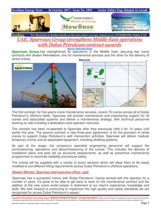 Copyright © 2015 NewBase www.hawkenergy.net Edited by Khaled Al Awadi – Energy Consultant All rights reserved. No part of this publication may be reproduced, redistributed,
or otherwise copied without the written permission of the authors. This includes internal distribution. All reasonable endeavours have been used to ensure the accuracy of the information contained in this
publication. However, no warranty is given to the accuracy of its content. Page 1
NewBase Energy News 26 October 2017 - Issue No. 1091 Senior Editor Eng. Khaled Al Awadi
NewBase For discussion or further details on the news below you may contact us on +971504822502, Dubai, UAE
UAE: Sparrows Group strengthens Middle East operations
with Dubai Petroleum contract awards
Source: Sparrows Group
Sparrows Group has strengthened its operations in the Middle East, securing two crane
contracts with Dubai Petroleum, one for maintenance services and the other for the delivery of
rental cranes.
The first contract, for five-year’s crane maintenance services, covers 76 cranes across all of Dubai
Petroleum’s offshore fields. Sparrows will provide maintenance and engineering support for all
cranes and associated systems and deliver a maintenance strategy, with technical personnel
working on-site including a dedicated crane operator instructor.
The contract has been re-awarded to Sparrows after they previously held it for 14 years until
earlier this year. The second contract, a new three-year agreement, is for the provision of rental
cranes to support Dubai Petroleum’s well intervention activities. Sparrows will deliver modular
temporary cranes and all associated equipment, including skidding systems.
As part of the scope, the company’s specialist engineering personnel will support the
commissioning, operations and decommissioning of the cranes. This includes the delivery of
installation plans and post set up structural assessments, as well as preventive maintenance
programmes to maximise reliability and ensure safety.
The cranes will be supplied with a variety of boom sections which will allow them to be easily
modified to suit different lifting requirements across Dubai Petroleum’s offshore operations.
Stewart Mitchell, Sparrows chief executive officer, said:
'Sparrows has a successful history with Dubai Petroleum, having worked with the operator for a
number of years. It’s great to be able to get back to work on the maintenance contract and the
addition of the new crane rental project is testament to our team’s experience, knowledge and
skills. We look forward to continuing to implement the high quality and safety standards we are
recognised for across Dubai Petroleum’s assets.'
 