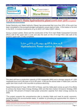 Copyright © 2022 NewBase www.hawkenergy.net Edited by Khaled Al Awadi – Energy Consultant All rights reserved. No part of this publication may be reproduced, redistributed,
or otherwise copied without the written permission of the authors. This includes internal distribution. All reasonable endeavors have been used to ensure the accuracy of the information contained in this
publication. However, no warranty is given to the accuracy of its content. Page 1
NewBase Energy News 27 October 2022 No. 1561 Senior Editor Eng. Khaed Al Awadi
NewBase for discussion or further details on the news below you may contact us on +971504822502, Dubai, UAE
U.A.E: Dubai’s Hatta hydroelectric plant work over 50% Completed
TradeArabia News Service NewBase
Dubai Electricity and Water Authority (Dewa) has announced that more than 50% of the work has
been completed on the pumped-storage hydroelectric power plant at Hatta. A first station of its kind
in the GCC, it involves investments of up to AED1.421 billion ($387 million).
Giving a project update, Dewa said the construction of the 72-m main Roller Compacted Concrete
(RCC) wall of the upper dam is over and also the work on the 37-m-high RCC side wall at the
project’s upper dam, is fully completed.
The plant will have a production capacity of 250 megawatts (MW) and a storage capacity of 1,500
megawatt-hours and a life span of up to 80 years. It will use the stored water in Hatta Dam, and the
upper dam that is built in the mountain to produce electricity.
Saeed Mohammed Al Tayer, MD & CEO of Dewa, said the Hatta plant comes as part of its efforts
to achieve the Dubai Clean Energy Strategy 2050 and Net Zero Carbon Emissions Strategy 2050
to provide 100 percent of Dubai’s total power production capacity from clean energy sources by
2050.
"The project supports the comprehensive plan to develop Hatta and meet its social, economic,
developmental and environmental needs, in addition to providing job opportunities for citizens in
Hatta," he stated.
 