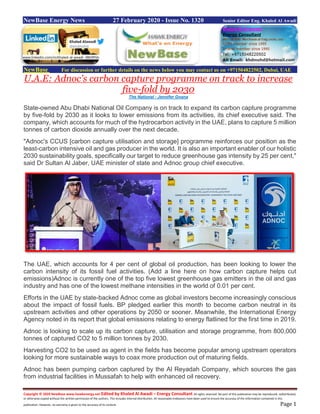 Copyright © 2020 NewBase www.hawkenergy.net Edited by Khaled Al Awadi – Energy Consultant All rights reserved. No part of this publication may be reproduced, redistributed,
or otherwise copied without the written permission of the authors. This includes internal distribution. All reasonable endeavors have been used to ensure the accuracy of the information contained in this
publication. However, no warranty is given to the accuracy of its content. Page 1
NewBase Energy News 27 February 2020 - Issue No. 1320 Senior Editor Eng. Khaled Al Awadi
NewBase For discussion or further details on the news below you may contact us on +971504822502, Dubai, UAE
U.A.E: Adnoc's carbon capture programme on track to increase
five-fold by 2030
The National - Jennifer Gnana
State-owned Abu Dhabi National Oil Company is on track to expand its carbon capture programme
by five-fold by 2030 as it looks to lower emissions from its activities, its chief executive said. The
company, which accounts for much of the hydrocarbon activity in the UAE, plans to capture 5 million
tonnes of carbon dioxide annually over the next decade.
"Adnoc's CCUS [carbon capture utilisation and storage] programme reinforces our position as the
least-carbon intensive oil and gas producer in the world. It is also an important enabler of our holistic
2030 sustainability goals, specifically our target to reduce greenhouse gas intensity by 25 per cent,"
said Dr Sultan Al Jaber, UAE minister of state and Adnoc group chief executive.
The UAE, which accounts for 4 per cent of global oil production, has been looking to lower the
carbon intensity of its fossil fuel activities. (Add a line here on how carbon capture helps cut
emissions)Adnoc is currently one of the top five lowest greenhouse gas emitters in the oil and gas
industry and has one of the lowest methane intensities in the world of 0.01 per cent.
Efforts in the UAE by state-backed Adnoc come as global investors become increasingly conscious
about the impact of fossil fuels. BP pledged earlier this month to become carbon neutral in its
upstream activities and other operations by 2050 or sooner. Meanwhile, the International Energy
Agency noted in its report that global emissions relating to energy flatlined for the first time in 2019.
Adnoc is looking to scale up its carbon capture, utilisation and storage programme, from 800,000
tonnes of captured CO2 to 5 million tonnes by 2030.
Harvesting CO2 to be used as agent in the fields has become popular among upstream operators
looking for more sustainable ways to coax more production out of maturing fields.
Adnoc has been pumping carbon captured by the Al Reyadah Company, which sources the gas
from industrial facilities in Mussafah to help with enhanced oil recovery.
www.linkedin.com/in/khaled-al-awadi-38b995b
 