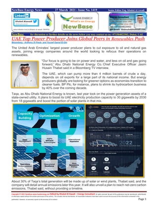 Copyright © 2021 NewBase www.hawkenergy.net Edited by Khaled Al Awadi – Energy Consultant All rights reserved. No part of this publication may be reproduced, redistributed,
or otherwise copied without the written permission of the authors. This includes internal distribution. All reasonable endeavors have been used to ensure the accuracy of the information contained in this
publication. However, no warranty is given to the accuracy of its content. Page 1
NewBase Energy News 27 March 2021 - Issue No. 1419 Senior Editor Eng. Khaled Al Awadi
NewBase for discussion or further details on the news below you may contact us on +971504822502, Dubai, UAE
UAE Top Power Producer Joins Global Peers in Renewables Push
Bloomberg - Anthony Di Paola and Yousef Gamal El-Din
The United Arab Emirates’ largest power producer plans to cut exposure to oil and natural gas
assets, joining energy companies around the world looking to refocus their operations on
renewables.
“Our focus is going to be on power and water, and less on oil and gas going
forward,” Abu Dhabi National Energy Co. Chief Executive Officer Jasim
Husain Thabet said in a Bloomberg TV interview.
The UAE, which can pump more than 4 million barrels of crude a day,
depends on oil exports for a large part of its national income. But energy
producers globally are looking for greener options as economies transition to
cleaner fuels. BP Plc, for instance, plans to shrink its hydrocarbon business
by 40% over the coming decade.
Taqa, as Abu Dhabi National Energy is known, last year took on the power generation assets of a
state-owned utility. It plans to boost its UAE electricity production capacity to 30 gigawatts by 2030
from 18 gigawatts and boost the portion of solar plants in that mix.
About 30% of Taqa’s total generation will be made up of solar or wind plants, Thabet said, and the
company will detail annual emissions later this year. It will also unveil a plan to reach net-zero carbon
emissions, Thabet said, without providing a timeline.
 