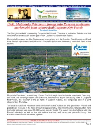 Copyright © 2015 NewBase www.hawkenergy.net Edited by Khaled Al Awadi – Energy Consultant All rights reserved. No part of this publication may be reproduced, redistributed,
or otherwise copied without the written permission of the authors. This includes internal distribution. All reasonable endeavours have been used to ensure the accuracy of the information contained in this
publication. However, no warranty is given to the accuracy of its content. Page 1
NewBase Energy News 27 May 2018 - Issue No. 1173 Senior Editor Eng. Khaled Al Awadi
NewBase For discussion or further details on the news below you may contact us on +971504822502, Dubai, UAE
UAE: Mubadala Petroleum forays into Russian upstream
market with joint venture deal Gazprom Neft-Vostok
The national - Sarmad Khan
The Shinginskoe field, operated by Gazprom Neft-Vostok. The deal is Mubadala Petroleum’s first
investment in the Russian oil and gas sector. Courtesy Gazprom Neft-Vostok
Mubadala Petroleum, an Abu Dhabi-owned energy firm, and the Russian Direct Investment Fund
have formed a joint venture with Russia’s Gazprom Neft-Vostok to develop several oil fields in the
country.
Mubadala Petroleum, a subsidiary of Abu Dhabi strategic firm Mubadala Investment Company,
and RDIF, the sovereign wealth fund of Russia, will acquire a 49 per cent equity stake in Gazprom
Neft-Vostok, the operator of the oil fields in Western Siberia, the companies said in a joint
statement on Thursday.
The deal is Mubadala Petroleum’s first investment in the Russian oil and gas sector. Proven and
probable oil reserves in the fields amount to approximately 300 million barrels. Oil production from
the fields last year was about 33,000 barrels per day (bpd). The output from the fields is sold into
Russia’s domestic as well as the international markets, and transported primarily through the
Eastern Siberia-Pacific Ocean oil pipeline.
 