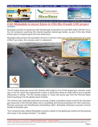 Copyright © 2019 NewBase www.hawkenergy.net Edited by Khaled Al Awadi – Energy Consultant All rights reserved. No part of this publication may be reproduced, redistributed,
or otherwise copied without the written permission of the authors. This includes internal distribution. All reasonable endeavors have been used to ensure the accuracy of the information contained in this
publication. However, no warranty is given to the accuracy of its content. Page 1
NewBase Energy News 27 October 2019 - Issue No. 1289 Senior Editor Eng. Khaled Al Awadi
NewBase For discussion or further details on the news below you may contact us on +971504822502, Dubai, UAE
UAE Mubadala to invest $50m in USA Rio Grande LNG project
The National
Mubadala reached an agreement with NextDecade Corporation to invest $50 million (Dh183.7m) in
the US company's upcoming Rio Grande liquefied natural gas facility, as part of the Abu Dhabi
entity's plans to capture gains from the shale boom.
Mubadala will purchase the equivalent amount in common stock via a private placement at a price
of $6.27 per share, the company said in a statement.
The 27 million tonne per annum Rio Grande LNG project is one of the largest gas schemes under
way in the US, which has experienced a boom in production along its shale basins due to greater
efficiencies in drilling. The Rio Grande project in Texas will source gas from the Permian Basin
before liquefying it for the global export markets.
The scheme was "optimally positioned to provide a highly competitive export route for the abundant
gas resources of the Permian Basin and a compelling commercial proposition for LNG customers,
Permian producers and NextDecade shareholders alike", Mubadala midstream executive director
Khalifa Al Romaithi said.
"Our investment also reflects Mubadala’s positive outlook on the global gas market and the growing
role of gas in the energy transition," he added.
www.linkedin.com/in/khaled-al-awadi-38b995b
 