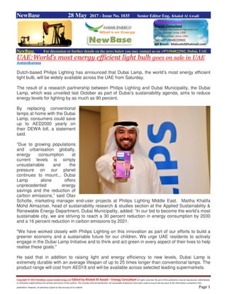 Copyright © 2015 NewBase www.hawkenergy.net Edited by Khaled Al Awadi – Energy Consultant All rights reserved. No part of this publication may be reproduced, redistributed,
or otherwise copied without the written permission of the authors. This includes internal distribution. All reasonable endeavours have been used to ensure the accuracy of the information contained in this
publication. However, no warranty is given to the accuracy of its content. Page 1
NewBase 28 May 2017 - Issue No. 1035 Senior Editor Eng. Khaled Al Awadi
NewBase For discussion or further details on the news below you may contact us on +971504822502, Dubai, UAE
UAE:World’s most energy efficient light bulb goes on sale in UAE
ArabianBusiness
Dutch-based Philips Lighting has announced that Dubai Lamp, the world’s most energy efficient
light bulb, will be widely available across the UAE from Saturday.
The result of a research partnership between Philips Lighting and Dubai Municipality, the Dubai
Lamp, which was unveiled last October as part of Dubai’s sustainability agenda, aims to reduce
energy levels for lighting by as much as 90 percent.
By replacing conventional
lamps at home with the Dubai
Lamp, consumers could save
up to AED2000 yearly on
their DEWA bill, a statement
said.
“Due to growing populations
and urbanisation globally,
energy consumption at
current levels is simply
unsustainable and the
pressure on our planet
continues to mount... Dubai
Lamp alone offers
unprecedented energy
savings and the reduction of
carbon emissions,” said Olav
Scholte, marketing manager end-user projects at Philips Lighting Middle East. Maitha Khalifa
Mohd Almazroei, head of sustainability research & studies section at the Applied Sustainability &
Renewable Energy Department, Dubai Municipality, added: “In our bid to become the world’s most
sustainable city, we are striving to reach a 30 percent reduction in energy consumption by 2030
and a 16 percent reduction in carbon emissions by 2021.
"We have worked closely with Philips Lighting on this innovation as part of our efforts to build a
greener economy and a sustainable future for our children. We urge UAE residents to actively
engage in the Dubai Lamp Initiative and to think and act green in every aspect of their lives to help
realise these goals."
He said that in addition to raising light and energy efficiency to new levels, Dubai Lamp is
extremely durable with an average lifespan of up to 25 times longer than conventional lamps. The
product range will cost from AED18 and will be available across selected leading supermarkets.
 