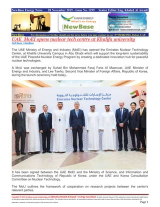 Copyright © 2015 NewBase www.hawkenergy.net Edited by Khaled Al Awadi – Energy Consultant All rights reserved. No part of this publication may be reproduced, redistributed,
or otherwise copied without the written permission of the authors. This includes internal distribution. All reasonable endeavours have been used to ensure the accuracy of the information contained in this
publication. However, no warranty is given to the accuracy of its content. Page 1
NewBase Energy News 28 November 2019 - Issue No. 1299 Senior Editor Eng. Khaled Al Awadi
NewBase For discussion or further details on the news below you may contact us on +971504822502, Dubai, UAE
UAE MoEI opens nuclear tech centre at Khalifa university
Gulf News + NewBase
The UAE Ministry of Energy and Industry (MoEI) has opened the Emirates Nuclear Technology
Center, at Khalifa University Campus in Abu Dhabi which will support the long-term sustainability
of the UAE Peaceful Nuclear Energy Program by creating a dedicated innovation hub for peaceful
nuclear technologies.
A MoU was exchanged by Suhail Bin Mohammed Faraj Faris Al Mazrouei, UAE Minister of
Energy and Industry, and Lee Taeho, Second Vice Minister of Foreign Affairs, Republic of Korea,
during the launch ceremony held today.
It has been signed between the UAE MoEI and the Ministry of Science, and Information and
Communications Technology of Republic of Korea, under the UAE and Korea Consultation
Committee on Nuclear Technology.
The MoU outlines the framework of cooperation on research projects between the center’s
relevant parties.
 