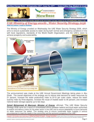 Copyright © 2015 NewBase www.hawkenergy.net Edited by Khaled Al Awadi – Energy Consultant All rights reserved. No part of this publication may be reproduced, redistributed,
or otherwise copied without the written permission of the authors. This includes internal distribution. All reasonable endeavours have been used to ensure the accuracy of the information contained in this
publication. However, no warranty is given to the accuracy of its content. Page 1
NewBase Energy News 28 September 2017 - Issue No. 1077 Senior Editor Eng. Khaled Al Awadi
NewBase For discussion or further details on the news below you may contact us on +971504822502, Dubai, UAE
UAE Ministry of Energy unveils , Water Security Strategy 2036
WAM/Tariq alfaham ( images by NewBase)
The Ministry of Energy unveiled on Wednesday the UAE Water Security Strategy 2036, which
aims to ensure sustainable access to water during both normal and emergency conditions in line
with local regulations, standards of the World Health Organisation, and the UAE’s vision to
achieve prosperity and sustainability.
The announcement was made at the UAE Annual Government Meetings taking place in Abu
Dhabi. The overall objectives of the strategy are to reduce total demand for water resources by
21 percent, increase the water productivity index to $110 per cubic meter, reduce the water
scarcity index by three degrees, increase the reuse of treated water to 95 percent, and increase
national water storage capacity up to two days.
Suhail Mohammed Al Mazrouei, Minister of Energy, affirmed, "The UAE Water Security
Strategy 2036 came as a result of consolidated efforts between federal and local water authorities
to explore and define a vision for the water sector in the UAE and to ensure adaptability to future demands
on water resources." He added, "The strategy aims to ensure sustainable water supplies in various
circumstances to meet the needs of the community and the economic prosperity of the UAE."
 