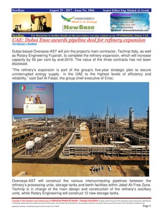 Copyright © 2015 NewBase www.hawkenergy.net Edited by Khaled Al Awadi – Energy Consultant All rights reserved. No part of this publication may be reproduced, redistributed,
or otherwise copied without the written permission of the authors. This includes internal distribution. All reasonable endeavours have been used to ensure the accuracy of the information contained in this
publication. However, no warranty is given to the accuracy of its content. Page 1
NewBase August 29 - 2017 - Issue No. 1066 Senior Editor Eng. Khaled Al Awadi
NewBase For discussion or further details on the news below you may contact us on +971504822502, Dubai, UAE
UAE: Dubai Enoc awards pipeline deal for refinery expansion
The National + NewBase
Dubai-based Overseas-AST will join the project's main contractor, Technip Italy, as well
as Rotary Engineering Fujairah, to complete the refinery expansion, which will increase
capacity by 50 per cent by end-2019. The value of the three contracts has not been
disclosed.
“The refinery’s expansion is part of the group’s five-year strategic plan to secure
uninterrupted energy supply in the UAE to the highest levels of efficiency and
reliability,” said Saif Al Falasi, the group chief executive of Enoc.
Overseas-AST will construct the various interconnecting pipelines between the
refinery’s processing units, storage tanks and berth facilities within Jebel Ali Free Zone.
Technip is in charge of the main design and construction of the refinery’s ancillary
units, while Rotary Engineering will construct 12 new storage tanks.
 