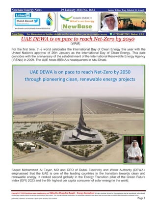 Copyright © 2024 NewBase www.hawkenergy.net Edited by Khaled Al Awadi – Energy Consultant All rights reserved. No part of this publication may be reproduced, redistributed,
or otherwise copied without the written permission of the authors. This includes internal distribution. All reasonable endeavors have been used to ensure the accuracy of the information contained in this
publication. However, no warranty is given to the accuracy of its content. Page 1
NewBase Energy News 29 January 2024 No. 1694 Senior Editor Eng. Khaled Al Awadi
NewBase for discussion or further details on the news below you may contact us on +971504822502, Dubai, UAE
UAE DEWA is on pace to reach Net-Zero by 2050
(WAM)
For the first time, th e world celebrates the International Day of Clean Energy this year with the
United Nation’s approval of 26th January as the International Day of Clean Energy. This date
coincides with the anniversary of the establishment of the International Renewable Energy Agency
(IRENA) in 2009. The UAE hosts IRENA’s headquarters in Abu Dhabi.
Saeed Mohammed Al Tayer, MD and CEO of Dubai Electricity and Water Authority (DEWA),
emphasised that the UAE is one of the leading countries in the transition towards clean and
renewable energy. It ranked second globally in the Energy Transition pillar of the Green Future
Index (GFI) 2023 and the 6th highest per capita consumer of solar energy in the world.
ww.linkedin.com/in/khaled-al-awadi-80201019/
UAE DEWA is on pace to reach Net-Zero by 2050
through pioneering clean, renewable energy projects
 