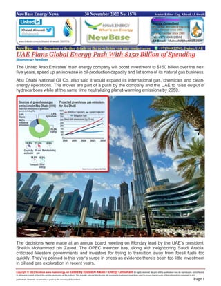 Copyright © 2022 NewBase www.hawkenergy.net Edited by Khaled Al Awadi – Energy Consultant All rights reserved. No part of this publication may be reproduced, redistributed,
or otherwise copied without the written permission of the authors. This includes internal distribution. All reasonable endeavors have been used to ensure the accuracy of the information contained in this
publication. However, no warranty is given to the accuracy of its content. Page 1
NewBase Energy News 30 November 2022 No. 1570 Senior Editor Eng. Khaed Al Awadi
NewBase for discussion or further details on the news below you may contact us on +971504822502, Dubai, UAE
UAE Plans Global Energy Push With $150 Billion of Spending
Bloomberg + NewBase
The United Arab Emirates’ main energy company will boost investment to $150 billion over the next
five years, speed up an increase in oil-production capacity and list some of its natural gas business.
Abu Dhabi National Oil Co. also said it would expand its international gas, chemicals and clean-
energy operations. The moves are part of a push by the company and the UAE to raise output of
hydrocarbons while at the same time neutralizing planet-warming emissions by 2050.
The decisions were made at an annual board meeting on Monday lead by the UAE’s president,
Sheikh Mohammed bin Zayed. The OPEC member has, along with neighboring Saudi Arabia,
criticized Western governments and investors for trying to transition away from fossil fuels too
quickly. They’ve pointed to this year’s surge in prices as evidence there’s been too little investment
in oil and gas exploration in recent years.
 
