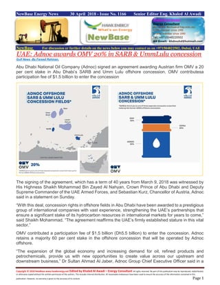 Copyright © 2018 NewBase www.hawkenergy.net Edited by Khaled Al Awadi – Energy Consultant All rights reserved. No part of this publication may be reproduced, redistributed,
or otherwise copied without the written permission of the authors. This includes internal distribution. All reasonable endeavours have been used to ensure the accuracy of the information contained in this
publication. However, no warranty is given to the accuracy of its content. Page 1
NewBase Energy News 30 April 2018 - Issue No. 1166 Senior Editor Eng. Khaled Al Awadi
NewBase For discussion or further details on the news below you may contact us on +971504822502, Dubai, UAE
UAE: Adnoc awards OMV 20% in SARB & UmmLulu concession
Gulf News -By Fareed Rahman,
Abu Dhabi National Oil Company (Adnoc) signed an agreement awarding Austrian firm OMV a 20
per cent stake in Abu Dhabi’s SARB and Umm Lulu offshore concession. OMV contributesa
participation fee of $1.5 billion to enter the concession
The signing of the agreement, which has a term of 40 years from March 9, 2018 was witnessed by
His Highness Shaikh Mohammad Bin Zayed Al Nahyan, Crown Prince of Abu Dhabi and Deputy
Supreme Commander of the UAE Armed Forces, and Sebastian Kurz, Chancellor of Austria, Adnoc
said in a statement on Sunday.
“With this deal, concession rights in offshore fields in Abu Dhabi have been awarded to a prestigious
group of international companies with vast experience, strengthening the UAE’s partnerships that
ensure a significant stake of its hydrocarbon resources in international markets for years to come,”
said Shaikh Mohammad. “The agreement reaffirms the UAE’s firmly established stature in this vital
sector.”
OMV contributed a participation fee of $1.5 billion (Dh5.5 billion) to enter the concession. Adnoc
retains a majority 60 per cent stake in the offshore concession that will be operated by Adnoc
offshore.
“The expansion of the global economy and increasing demand for oil, refined products and
petrochemicals, provide us with new opportunities to create value across our upstream and
downstream business,” Dr Sultan Ahmad Al Jaber, Adnoc Group Chief Executive Officer said in a
 