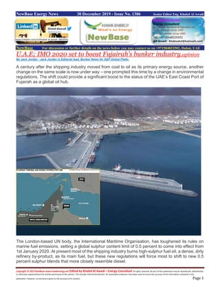 Copyright © 2019 NewBase www.hawkenergy.net Edited by Khaled Al Awadi – Energy Consultant All rights reserved. No part of this publication may be reproduced, redistributed,
or otherwise copied without the written permission of the authors. This includes internal distribution. All reasonable endeavors have been used to ensure the accuracy of the information contained in this
publication. However, no warranty is given to the accuracy of its content. Page 1
NewBase Energy News 30 December 2019 - Issue No. 1306 Senior Editor Eng. Khaled Al Awadi
NewBase For discussion or further details on the news below you may contact us on +971504822502, Dubai, UAE
U.A.E; IMO 2020 set to boost Fujairah’s bunker industry,opinion
By Jack Jordan - Jack Jordan is Editorial lead, Bunker News for S&P Global Platts.
A century after the shipping industry moved from coal to oil as its primary energy source, another
change on the same scale is now under way – one prompted this time by a change in environmental
regulations. The shift could provide a significant boost to the status of the UAE’s East Coast Port of
Fujairah as a global oil hub.
The London-based UN body, the International Maritime Organisation, has toughened its rules on
marine fuel emissions, setting a global sulphur content limit of 0.5 percent to come into effect from
1st January 2020. At present most of the shipping industry burns high-sulphur fuel oil, a dense, dirty
refinery by-product, as its main fuel, but these new regulations will force most to shift to new 0.5
percent sulphur blends that more closely resemble diesel.
www.linkedin.com/in/khaled-al-awadi-38b995b
 