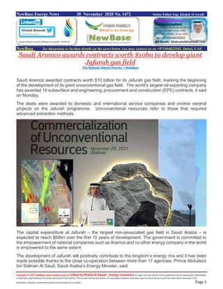 Copyright © 2021 NewBase www.hawkenergy.net Edited by Khaled Al Awadi – Energy Consultant All rights reserved. No part of this publication may be reproduced, redistributed,
or otherwise copied without the written permission of the authors. This includes internal distribution. All reasonable endeavors have been used to ensure the accuracy of the information contained in this
publication. However, no warranty is given to the accuracy of its content. Page 1
NewBase Energy News 30 November 2020 No. 1472 Senior Editor Eng. Khaled Al Awadi
NewBase for discussion or further details on the news below you may contact us on +971504822502, Dubai, UAE
Saudi Aramco awards contracts worth $10bn to develop giant
Jafurah gas field
The National Alkesh Sharma + NewBase
Saudi Aramco awarded contracts worth $10 billion for its Jafurah gas field, marking the beginning
of the development of its giant unconventional gas field. The world's largest oil exporting company
has awarded 16 subsurface and engineering, procurement and construction (EPC) contracts, it said
on Monday.
The deals were awarded to domestic and international service companies and involve several
projects on the Jafurah programme. Unconventional resources refer to those that required
advanced extraction methods.
The capital expenditure at Jafurah – the largest non-associated gas field in Saudi Arabia – is
expected to reach $68bn over the first 10 years of development. The government is committed to
the empowerment of national companies such as Aramco and no other energy company in the world
is empowered to the same extent
The development of Jafurah will positively contribute to the kingdom’s energy mix and it has been
made possible thanks to the close co-operation between more than 17 agencies, Prince Abdulaziz
bin Salman Al Saud, Saudi Arabia’s Energy Minister, said.
 