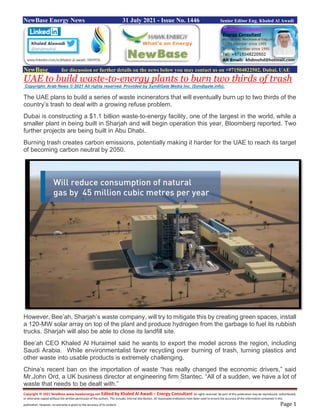 Copyright © 2021 NewBase www.hawkenergy.net Edited by Khaled Al Awadi – Energy Consultant All rights reserved. No part of this publication may be reproduced, redistributed,
or otherwise copied without the written permission of the authors. This includes internal distribution. All reasonable endeavors have been used to ensure the accuracy of the information contained in this
publication. However, no warranty is given to the accuracy of its content. Page 1
NewBase Energy News 31 July 2021 - Issue No. 1446 Senior Editor Eng. Khaled Al Awadi
NewBase for discussion or further details on the news below you may contact us on +971504822502, Dubai, UAE
UAE to build waste-to-energy plants to burn two thirds of trash
Copyright: Arab News © 2021 All rights reserved. Provided by SyndiGate Media Inc. (Syndigate.info).
The UAE plans to build a series of waste incinerators that will eventually burn up to two thirds of the
country’s trash to deal with a growing refuse problem.
Dubai is constructing a $1.1 billion waste-to-energy facility, one of the largest in the world, while a
smaller plant in being built in Sharjah and will begin operation this year, Bloomberg reported. Two
further projects are being built in Abu Dhabi.
Burning trash creates carbon emissions, potentially making it harder for the UAE to reach its target
of becoming carbon neutral by 2050.
However, Bee’ah, Sharjah’s waste company, will try to mitigate this by creating green spaces, install
a 120-MW solar array on top of the plant and produce hydrogen from the garbage to fuel its rubbish
trucks. Sharjah will also be able to close its landfill site.
Bee’ah CEO Khaled Al Huraimel said he wants to export the model across the region, including
Saudi Arabia. While environmentalist favor recycling over burning of trash, turning plastics and
other waste into usable products is extremely challenging.
China’s recent ban on the importation of waste “has really changed the economic drivers,” said
Mr.John Ord, a UK business director at engineering firm Stantec. “All of a sudden, we have a lot of
waste that needs to be dealt with.”
 