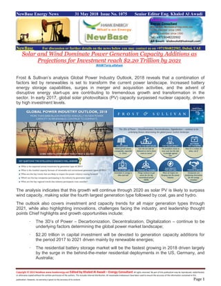 Copyright © 2015 NewBase www.hawkenergy.net Edited by Khaled Al Awadi – Energy Consultant All rights reserved. No part of this publication may be reproduced, redistributed,
or otherwise copied without the written permission of the authors. This includes internal distribution. All reasonable endeavours have been used to ensure the accuracy of the information contained in this
publication. However, no warranty is given to the accuracy of its content. Page 1
NewBase Energy News 31 May 2018 Issue No. 1075 Senior Editor Eng. Khaled Al Awadi
NewBase For discussion or further details on the news below you may contact us on +971504822502, Dubai, UAE
Solar and Wind Dominate Power Generation Capacity Additions as
Projections for Investment reach $2.20 Trillion by 2021
WAM/Tariq alfaham
Frost & Sullivan’s analysis Global Power Industry Outlook, 2018 reveals that a combination of
factors led by renewables is set to transform the current power landscape. Increased battery
energy storage capabilities, surges in merger and acquisition activities, and the advent of
disruptive energy start-ups are contributing to tremendous growth and transformation in the
sector. In early 2017, global solar photovoltaics (PV) capacity surpassed nuclear capacity, driven
by high investment levels.
The analysis indicates that this growth will continue through 2020 as solar PV is likely to surpass
wind capacity, making solar the fourth largest generation type followed by coal, gas and hydro.
The outlook also covers investment and capacity trends for all major generation types through
2021, while also highlighting innovations, challenges facing the industry, and leadership thought
points Chief highlights and growth opportunities include:
· The 3D’s of Power – Decarbonization, Decentralization, Digitalization – continue to be
underlying factors determining the global power market landscape;
· $2.20 trillion in capital investment will be devoted to generation capacity additions for
the period 2017 to 2021 driven mainly by renewable energies;
· The residential battery storage market will be the fastest growing in 2018 driven largely
by the surge in the behind-the-meter residential deployments in the US, Germany, and
Australia;
 