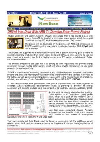 Copyright © 2014 NewBase www.hawkenergy.net Edited by Khaled Al Awadi – Energy Consultant All rights reserved. No part of this publication may be reproduced,
redistributed, or otherwise copied without the written permission of the authors. This includes internal distribution. All reasonable endeavours have been used to ensure the accuracy of the information contained
in this publication. However, no warranty is given to the accuracy of its content . Page 1
NewBase 18 November 2014 - Issue No. 481 Khaled Al Awadi
NewBase For discussion or further details on the news below you may contact us on +971504822502 , Dubai , UAE
DEWA Inks Deal With ABB To Develop Solar Power Project
Dubai Electricity and Water Authority (DEWA) announced that it has signed a deal with
energy firm ABB to develop a pilot solar power project which has a grid
connected rooftop 277 kilowatt (kW) photovoltaic (PV) system.
The project will be developed on the premises of ABB and will connect to
DEWA’s grid through a low-voltage distribution board at ABB, DEWA said
in a statement.
The project also supports the Smart Dubai initiative and is part of the utility giant’s efforts to
connect electricity produced from solar power to its grid.DEWA is also planning to use the
pilot project as a learning tool for the deployment of solar PV rooftop installations in Dubai,
the statement added.
The emirate announced last year that it is looking to form regulations that govern energy
generation through rooftop solar panels, which will allow private homeowners to use solar
power to generate electricity.
“DEWA is committed to enhancing partnerships and collaborating with the public and private
sectors and local and international organisations to further improve the services it provides to
the public, as well as its operational processes according to the highest levels of availability,
reliability and efficiency,” said Saeed Mohammed Al Tayer, MD & CEO of DEWA.
“It also demonstrates how government and private organisations can work together to
enhance Dubai’s sustainable development.” Dubai is planning to diversify its energy
generation with plans to produce up to five per cent of its electricity from renewables by 2030.
In line with its energy diversification strategy,
Dubai opened a 13 megawatts (MW) power
plant, which is a part of the massive Dhs12
billion Mohammed bin Rashid Al Maktoum Solar
park, in October last year. Upon completion, the
park is expected to produce 1,000MW of clean
energy using PV and solar thermal technology.
Late last year, consultant Access Advisory
revealed that the emirate could spend around
$100 million to add 50MW of solar-power
capacity by the time it hosts the World Expo 2020.
The new capacity will help Dubai meet its target of generating half the additional power
needed to run the Expo from renewable resources, Stephane Bontemps, managing director of
Access said
 