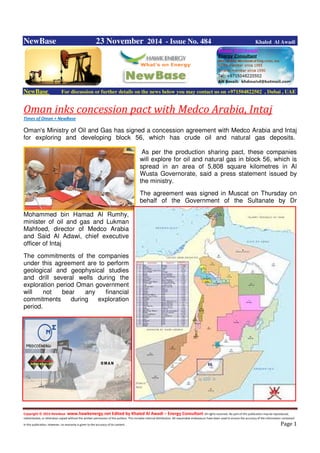 Copyright © 2014 NewBase www.hawkenergy.net Edited by Khaled Al Awadi – Energy Consultant All rights reserved. No part of this publication may be reproduced,
redistributed, or otherwise copied without the written permission of the authors. This includes internal distribution. All reasonable endeavours have been used to ensure the accuracy of the information contained
in this publication. However, no warranty is given to the accuracy of its content . Page 1
NewBase 23 November 2014 - Issue No. 484 Khaled Al Awadi
NewBase For discussion or further details on the news below you may contact us on +971504822502 , Dubai , UAE
Oman inks concession pact with Medco Arabia, Intaj
Times of Oman + NewBase
Oman's Ministry of Oil and Gas has signed a concession agreement with Medco Arabia and Intaj
for exploring and developing block 56, which has crude oil and natural gas deposits.
As per the production sharing pact, these companies
will explore for oil and natural gas in block 56, which is
spread in an area of 5,808 square kilometres in Al
Wusta Governorate, said a press statement issued by
the ministry.
The agreement was signed in Muscat on Thursday on
behalf of the Government of the Sultanate by Dr
Mohammed bin Hamad Al Rumhy,
minister of oil and gas and Lukman
Mahfoed, director of Medco Arabia
and Said Al Adawi, chief executive
officer of Intaj
The commitments of the companies
under this agreement are to perform
geological and geophysical studies
and drill several wells during the
exploration period Oman government
will not bear any financial
commitments during exploration
period.
 
