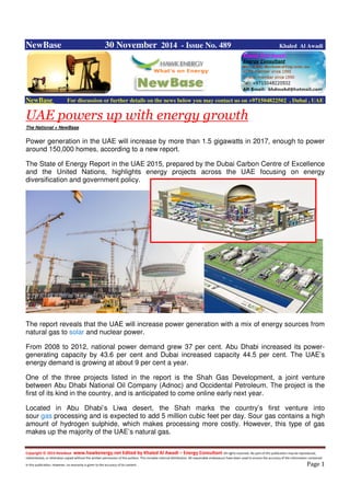 Copyright © 2014 NewBase www.hawkenergy.net Edited by Khaled Al Awadi – Energy Consultant All rights reserved. No part of this publication may be reproduced,
redistributed, or otherwise copied without the written permission of the authors. This includes internal distribution. All reasonable endeavours have been used to ensure the accuracy of the information contained
in this publication. However, no warranty is given to the accuracy of its content . Page 1
NewBase 30 November 2014 - Issue No. 489 Khaled Al Awadi
NewBase For discussion or further details on the news below you may contact us on +971504822502 , Dubai , UAE
UAE powers up with energy growth
The National + NewBase
Power generation in the UAE will increase by more than 1.5 gigawatts in 2017, enough to power
around 150,000 homes, according to a new report.
The State of Energy Report in the UAE 2015, prepared by the Dubai Carbon Centre of Excellence
and the United Nations, highlights energy projects across the UAE focusing on energy
diversification and government policy.
The report reveals that the UAE will increase power generation with a mix of energy sources from
natural gas to solar and nuclear power.
From 2008 to 2012, national power demand grew 37 per cent. Abu Dhabi increased its power-
generating capacity by 43.6 per cent and Dubai increased capacity 44.5 per cent. The UAE’s
energy demand is growing at about 9 per cent a year.
One of the three projects listed in the report is the Shah Gas Development, a joint venture
between Abu Dhabi National Oil Company (Adnoc) and Occidental Petroleum. The project is the
first of its kind in the country, and is anticipated to come online early next year.
Located in Abu Dhabi’s Liwa desert, the Shah marks the country’s first venture into
sour gas processing and is expected to add 5 million cubic feet per day. Sour gas contains a high
amount of hydrogen sulphide, which makes processing more costly. However, this type of gas
makes up the majority of the UAE’s natural gas.
 