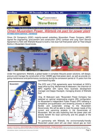 Copyright © 2014 NewBase www.hawkenergy.net Edited by Khaled Al Awadi – Energy Consultant All rights reserved. No part of this publication may be reproduced,
redistributed, or otherwise copied without the written permission of the authors. This includes internal distribution. All reasonable endeavours have been used to ensure the accuracy of the information contained
in this publication. However, no warranty is given to the accuracy of its content . Page 1
NewBase 08 December 2014 - Issue No. 492 Khaled Al Awadi
NewBase For discussion or further details on the news below you may contact us on +971504822502 , Dubai , UAE
Oman:Musandam Power, Wärtsilä ink pact for power plant
BYTIMES NEWS SERVICE + NEWBASE
Oman Oil Company's (OOC) majority-owned subsidiary Musandam Power Company (MPC)
signed the engineering, procurement and construction (EPC) contract and Long Term Service
Agreement (LTSA) with Wärtsilä Muscat to build a new dual fuel-fired power plant at Tibat wilayat
Bukha in Musandam Governorate.
Under the agreement, Wärtsilä, a global leader in complete lifecycle power solutions, will design,
procure and manage the construction of the 120MW gas-fired power plant, as well as provide on-
going maintenance and performance monitoring during the concession period of 15 years from the
commissioning date
The EPC and LTSA agreements were formalised at OOC's
head office by Eng. Mohammed Al Abduwani, the chairman of
MPC together with Upma Koul, business development
manager and Seppo Hautajoki, managing director of Wärtsilä
Gulf
Eng. Al Abduwani said, "Musandam Power Company has
selected an optimal reciprocating engine (RE) configuration
for Musandam's Independent Power Project (IPP) following a
completive pre-qualification and tendering process to deliver
flexible and sustainable energy to the Musandam
Governorate. We will be able to meet the power needs of the
current and upcoming projects in the Governorate of
Musandam. We are also expecting that the power plant will
directly benefit the local community and the people of the
Governorate.
"In partnership with Wärtsilä, the environmentally-friendly
Musandam power plant will use clean natural gas as main
 