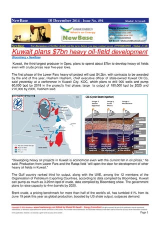 Copyright © 2014 NewBase www.hawkenergy.net Edited by Khaled Al Awadi – Energy Consultant All rights reserved. No part of this publication may be reproduced,
redistributed, or otherwise copied without the written permission of the authors. This includes internal distribution. All reasonable endeavours have been used to ensure the accuracy of the information contained
in this publication. However, no warranty is given to the accuracy of its content . Page 1
NewBase 10 December 2014 - Issue No. 494 Khaled Al Awadi
NewBase For discussion or further details on the news below you may contact us on +971504822502 , Dubai , UAE
Kuwait plans $7bn heavy oil-field development
Bloomberg + NewBase
Kuwait, the third-largest producer in Opec, plans to spend about $7bn to develop heavy-oil fields
even with crude prices near five-year lows.
The first phase of the Lower Fars heavy-oil project will cost $4.2bn, with contracts to be awarded
by the end of this year, Hashem Hashem, chief executive officer of state-owned Kuwait Oil Co,
said yesterday at a conference in Kuwait City. KOC, which plans to drill 900 wells and pump
60,000 bpd by 2018 in the project’s first phase, targe ts output of 180,000 bpd by 2025 and
270,000 by 2030, Hashem said.
“Developing heavy oil projects in Kuwait is economical even with the current fall in oil prices,” he
said. Production from Lower Fars and the Ratqa field “will open the door for development of other
heavy oil fields in Kuwait.”
The Gulf country ranked third for output, along with the UAE, among the 12 members of the
Organisation of Petroleum Exporting Countries, according to data compiled by Bloomberg. Kuwait
can pump as much as 3.25mn bpd of crude, data compiled by Bloomberg show. The government
plans to raise capacity to 4mn barrels by 2020.
Brent crude, a pricing benchmark for more than half of the world’s oil, has tumbled 41% from its
June 19 peak this year as global production, boosted by US shale output, outpaces demand.
 