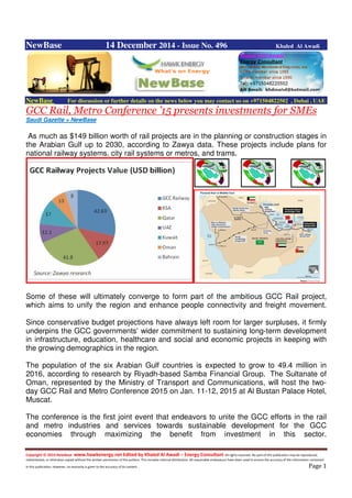 Copyright © 2014 NewBase www.hawkenergy.net Edited by Khaled Al Awadi – Energy Consultant All rights reserved. No part of this publication may be reproduced,
redistributed, or otherwise copied without the written permission of the authors. This includes internal distribution. All reasonable endeavours have been used to ensure the accuracy of the information contained
in this publication. However, no warranty is given to the accuracy of its content . Page 1
NewBase 14 December 2014 - Issue No. 496 Khaled Al Awadi
NewBase For discussion or further details on the news below you may contact us on +971504822502 , Dubai , UAE
GCC Rail, Metro Conference ’15 presents investments for SMEs
Saudi Gazette + NewBase
As much as $149 billion worth of rail projects are in the planning or construction stages in
the Arabian Gulf up to 2030, according to Zawya data. These projects include plans for
national railway systems, city rail systems or metros, and trams.
Some of these will ultimately converge to form part of the ambitious GCC Rail project,
which aims to unify the region and enhance people connectivity and freight movement.
Since conservative budget projections have always left room for larger surpluses, it firmly
underpins the GCC governments’ wider commitment to sustaining long-term development
in infrastructure, education, healthcare and social and economic projects in keeping with
the growing demographics in the region.
The population of the six Arabian Gulf countries is expected to grow to 49.4 million in
2016, according to research by Riyadh-based Samba Financial Group. The Sultanate of
Oman, represented by the Ministry of Transport and Communications, will host the two-
day GCC Rail and Metro Conference 2015 on Jan. 11-12, 2015 at Al Bustan Palace Hotel,
Muscat.
The conference is the first joint event that endeavors to unite the GCC efforts in the rail
and metro industries and services towards sustainable development for the GCC
economies through maximizing the benefit from investment in this sector.
 