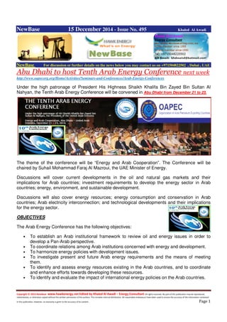 Copyright © 2014 NewBase www.hawkenergy.net Edited by Khaled Al Awadi – Energy Consultant All rights reserved. No part of this publication may be reproduced,
redistributed, or otherwise copied without the written permission of the authors. This includes internal distribution. All reasonable endeavours have been used to ensure the accuracy of the information contained
in this publication. However, no warranty is given to the accuracy of its content . Page 1
NewBase 15 December 2014 - Issue No. 495 Khaled Al Awadi
NewBase For discussion or further details on the news below you may contact us on +971504822502 , Dubai , UAE
Abu Dhabi to host Tenth Arab Energy Conference next week
http://www.oapecorg.org/Home/Activities/Seminars-and-Conferences/Arab-Energy-Conferences
Under the high patronage of President His Highness Shaikh Khalifa Bin Zayed Bin Sultan Al
Nahyan, the Tenth Arab Energy Conference will be convened in Abu Dhabi from December 21 to 23.
The theme of the conference will be “Energy and Arab Cooperation”. The Conference will be
chaired by Suhail Mohammad Faraj Al Mazroui, the UAE Minister of Energy.
Discussions will cover current developments in the oil and natural gas markets and their
implications for Arab countries; investment requirements to develop the energy sector in Arab
countries; energy, environment, and sustainable development.
Discussions will also cover energy resources; energy consumption and conservation in Arab
countries; Arab electricity interconnection; and technological developments and their implications
for the energy sector.
OBJECTIVES
The Arab Energy Conference has the following objectives:
• To establish an Arab institutional framework to review oil and energy issues in order to
develop a Pan-Arab perspective.
• To coordinate relations among Arab institutions concerned with energy and development.
• To harmonize energy policies with development issues.
• To investigate present and future Arab energy requirements and the means of meeting
them.
• To identify and assess energy resources existing in the Arab countries, and to coordinate
and enhance efforts towards developing these resources.
• To identify and evaluate the impact of international energy policies on the Arab countries.
 