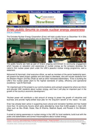 Copyright © 2014 NewBase www.hawkenergy.net Edited by Khaled Al Awadi – Energy Consultant All rights reserved. No part of this publication may be reproduced,
redistributed, or otherwise copied without the written permission of the authors. This includes internal distribution. All reasonable endeavours have been used to ensure the accuracy of the information contained
in this publication. However, no warranty is given to the accuracy of its content . Page 1
NewBase 16 December 2014 - Issue No. 498 Khaled Al Awadi
NewBase For discussion or further details on the news below you may contact us on +971504822502 , Dubai , UAE
Enec public forums to create nuclear energy awareness
Enec.ae + NewBase
The Emirates Nuclear Energy Corporation (Enec) will hold a public forum on December 16 in Silla
in the Western Region and another one on December 17 in Abu Dhabi, UAE.
The public forums are held as part of Enec’s ongoing commitment to community engagement
which focuses on education and awareness of nuclear energy as the company develops the
nation’s first nuclear power plant under the UAE’s peaceful nuclear energy programme, said a
statement.
Mohamed Al Hammadi, chief executive officer, as well as members of the senior leadership team,
will present the latest project updates and next steps to attendees, who will include residents from
the Western Region and Abu Dhabi as well as other interested stakeholders. “Enec is building the
UAE’s first nuclear power plant to the highest standards of safety, efficiency and operational
excellence,” said Al Hammadi.
“An important part of the project is our communications and outreach programme where we inform
and educate UAE residents about nuclear energy, and how it will play an important part in the
growth of the country’s economic development.”
“Nuclear power will contribute a vital amount of energy to power the growth of industries and
business and provide highly-skilled local jobs for the long-term benefit of the nation,” he said.
Enec has already been active in supporting local cultural and recreation facilities and has hosted
more than 16 community forums which were attended by more than 6,000 people in most UAE
cities such as Abu Dhabi, Dubai, Ras Al Khaima, Madinat Zayed, and Ruwais in the Western
Region.
It aimed at raising awareness on nuclear energy in the UAE for local residents, build trust with the
public and stakeholders and correct misconceptions about nuclear energy.
 