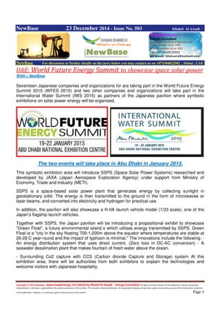 Copyright © 2014 NewBase www.hawkenergy.net Edited by Khaled Al Awadi – Energy Consultant All rights reserved. No part of this publication may be reproduced,
redistributed, or otherwise copied without the written permission of the authors. This includes internal distribution. All reasonable endeavours have been used to ensure the accuracy of the information contained
in this publication. However, no warranty is given to the accuracy of its content . Page 1
NewBase 23 December 2014 - Issue No. 503 Khaled Al Awadi
NewBase For discussion or further details on the news below you may contact us on +971504822502 , Dubai , UAE
UAE: World Future Energy Summit to showcase space solar power
WAN + NewBase
Seventeen Japanese companies and organizations for are taking part in the World Future Energy
Summit 2015 (WFES 2015) and two other companies and organizations will take part in the
International Water Summit (IWS 2015) as partners of the Japanese pavilion where symbolic
exhibitions on solar power energy will be organised.
The two events will take place in Abu Dhabi in January 2015.
This symbolic exhibition area will introduce SSPS (Space Solar Power Systems) researched and
developed by JAXA (Japan Aerospace Exploration Agency) under support from Ministry of
Economy, Trade and Industry (METI).
SSPS is a space-based solar power plant that generates energy by collecting sunlight in
geostationary orbit. The energy is then transmitted to the ground in the form of microwaves or
laser beams, and converted into electricity and hydrogen for practical use.
In addition, the pavilion will also showcase a H-IIA launch vehicle model (1/33 scale), one of the
Japan’s flagship launch vehicles.
Together with SSPS, the Japan pavilion will be introducing a propositional exhibit to showcase
"Green Float", a future environmental island o which utilises energy transmitted by SSPS. Green
Float is a "city in the sky floating 700-1,000m above the equator where temperatures are stable at
26-28 C year-round and the impact of typhoon is minimal." The innovations include the following: -
An energy distribution system that uses direct current. (Zero loss in DC-AC conversion) - A
seawater desalination plant that makes fountain of fresh water above the ocean.
- Surrounding Co2 capture with CCS (Carbon dioxide Capture and Storage) system At this
exhibition area, there will be authorities from both exhibitors to explain the technologies and
welcome visitors with Japanese hospitality.
 